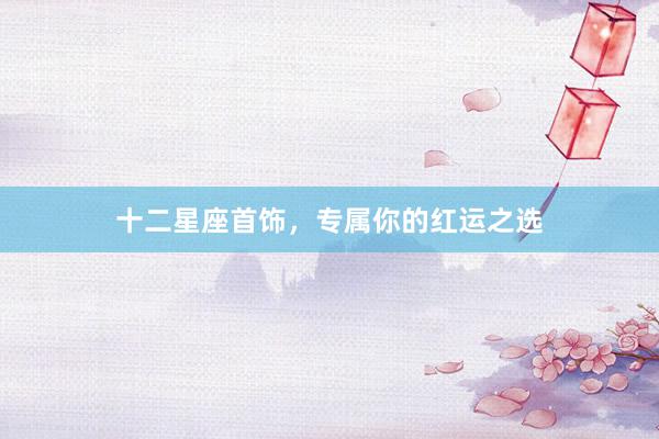 十二星座首饰，专属你的红运之选